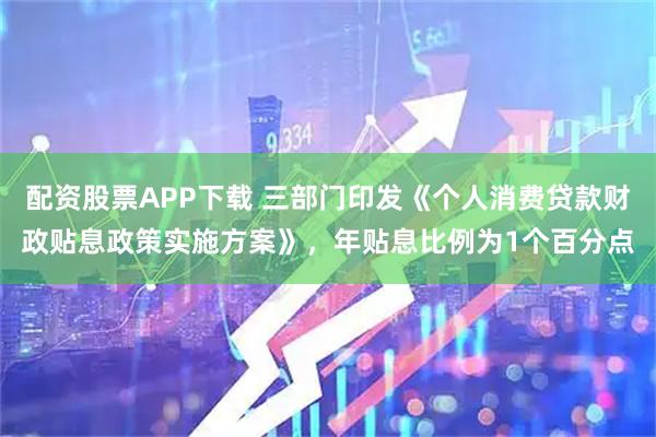 配资股票APP下载 三部门印发《个人消费贷款财政贴息政策实施方案》，年贴息比例为1个百分点
