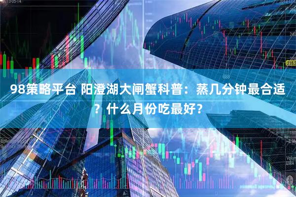 98策略平台 阳澄湖大闸蟹科普：蒸几分钟最合适？什么月份吃最好？