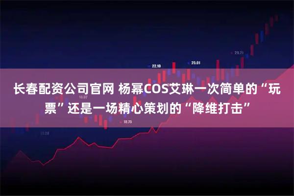 长春配资公司官网 杨幂COS艾琳一次简单的“玩票”还是一场精心策划的“降维打击”