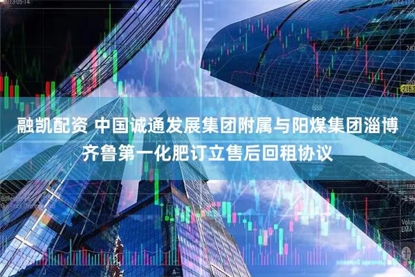 融凯配资 中国诚通发展集团附属与阳煤集团淄博齐鲁第一化肥订立售后回租协议